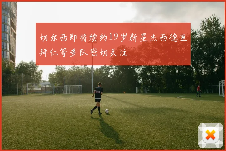 切尔西即将续约19岁新星杰西德里拜仁等多队密切关注