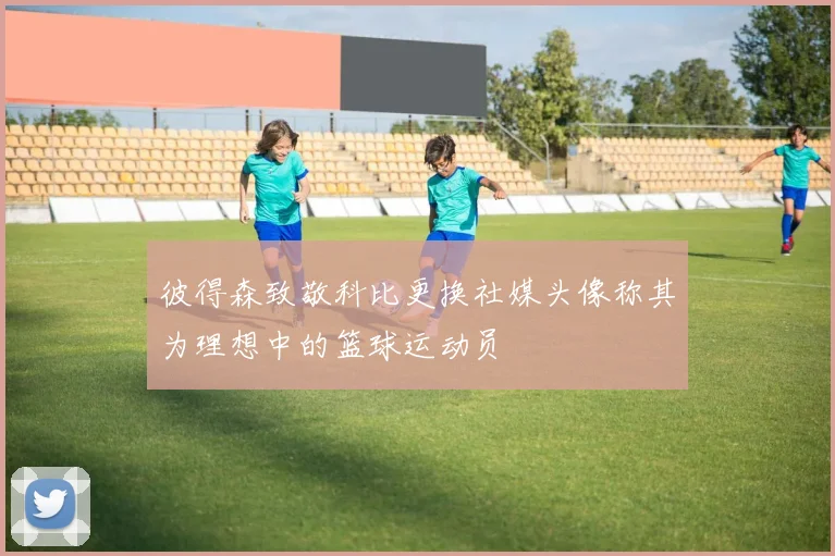 彼得森致敬科比更换社媒头像称其为理想中的篮球运动员
