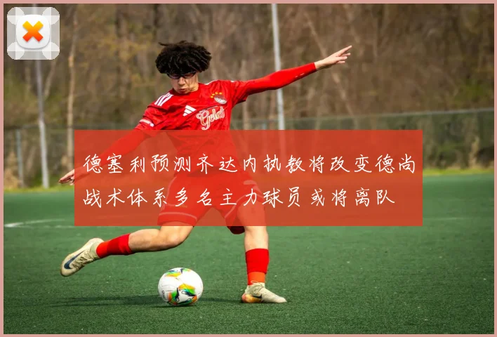 德塞利预测齐达内执教将改变德尚战术体系多名主力球员或将离队